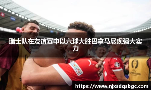 瑞士队在友谊赛中以六球大胜巴拿马展现强大实力